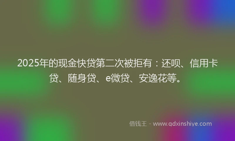 2025年的现金快贷第二次被拒有：还呗、信用卡贷、随身贷、e微贷、安逸花等。
