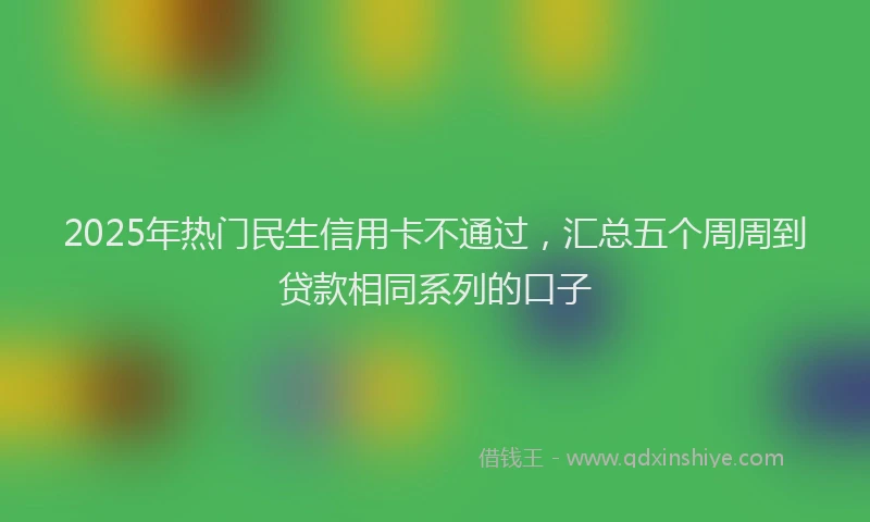 2025年热门民生信用卡不通过，汇总五个周周到贷款相同系列的口子