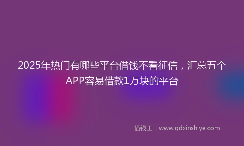 2025年热门有哪些平台借钱不看征信，汇总五个APP容易借款1万块的平台
