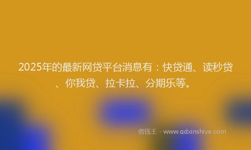 2025年的最新网贷平台消息有：快贷通、读秒贷、你我贷、拉卡拉、分期乐等。