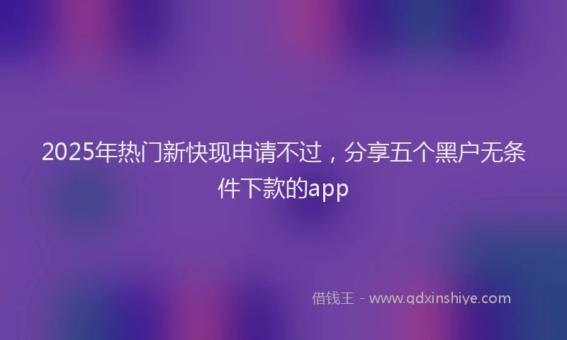 2025年热门新快现申请不过，分享五个黑户无条件下款的app