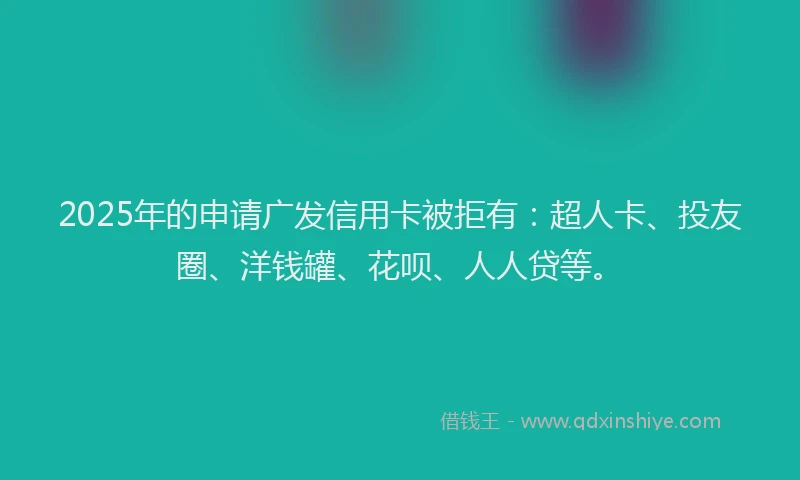 2025年的申请广发信用卡被拒有：超人卡、投友圈、洋钱罐、花呗、人人贷等。
