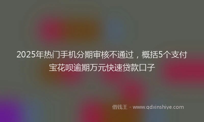 2025年热门手机分期审核不通过，概括5个支付宝花呗逾期万元快速贷款口子