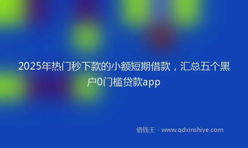 2025年热门秒下款的小额短期借款，汇总五个黑户0门槛贷款app