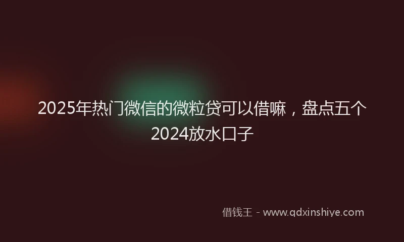 2025年热门微信的微粒贷可以借嘛，盘点五个2024放水口子