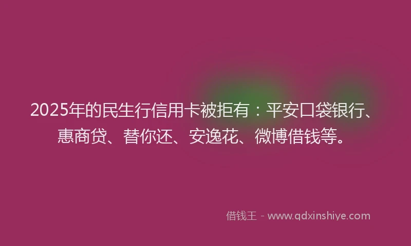 2025年的民生行信用卡被拒有：平安口袋银行、惠商贷、替你还、安逸花、微博借钱等。