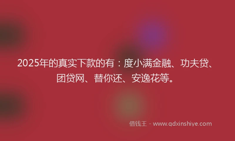 2025年的真实下款的有：度小满金融、功夫贷、团贷网、替你还、安逸花等。