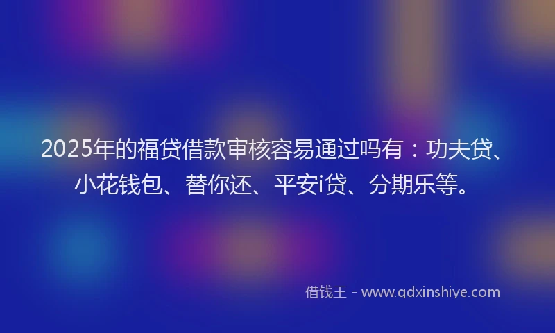 2025年的福贷借款审核容易通过吗有：功夫贷、小花钱包、替你还、平安i贷、分期乐等。
