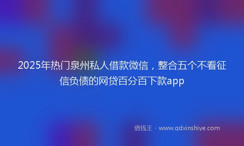 2025年热门泉州私人借款微信，整合五个不看征信负债的网贷百分百下款app