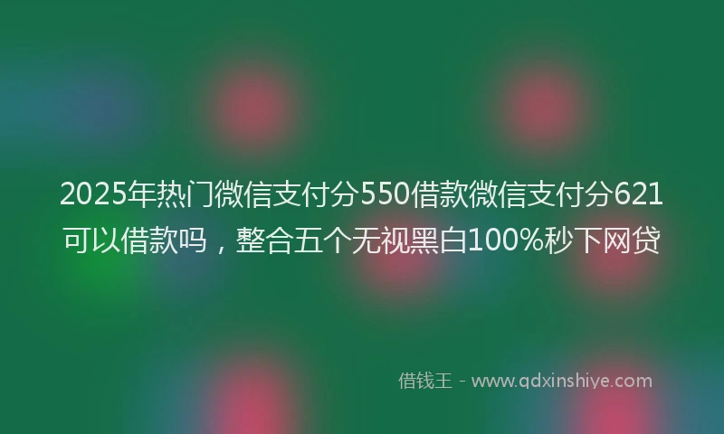 2025年热门微信支付分550借款微信支付分621可以借款吗，整合五个无视黑白100%秒下网贷