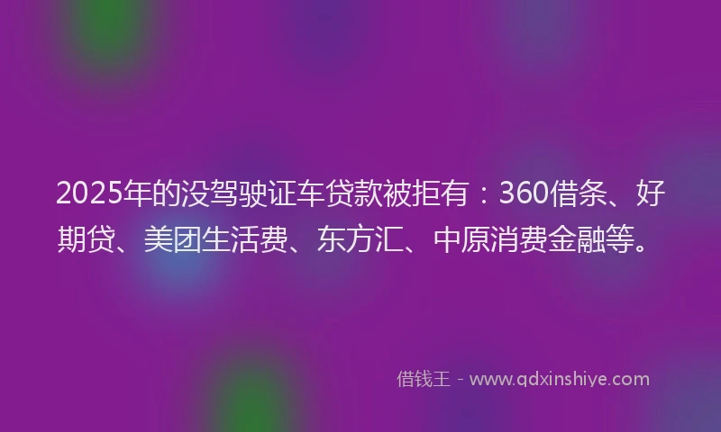 2025年的没驾驶证车贷款被拒有：360借条、好期贷、美团生活费、东方汇、中原消费金融等。