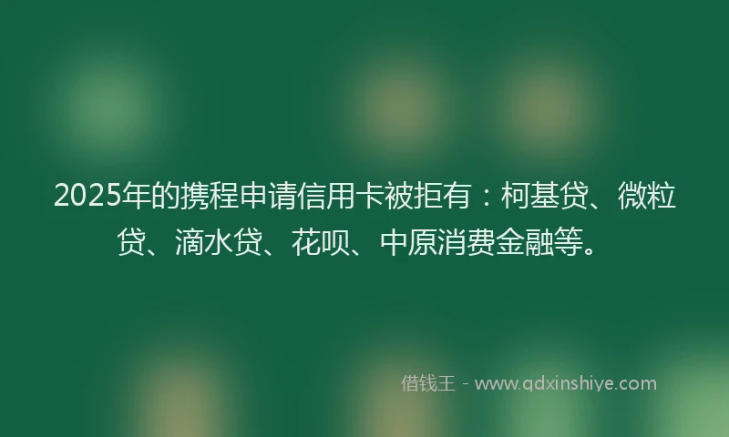 2025年的携程申请信用卡被拒有：柯基贷、微粒贷、滴水贷、花呗、中原消费金融等。