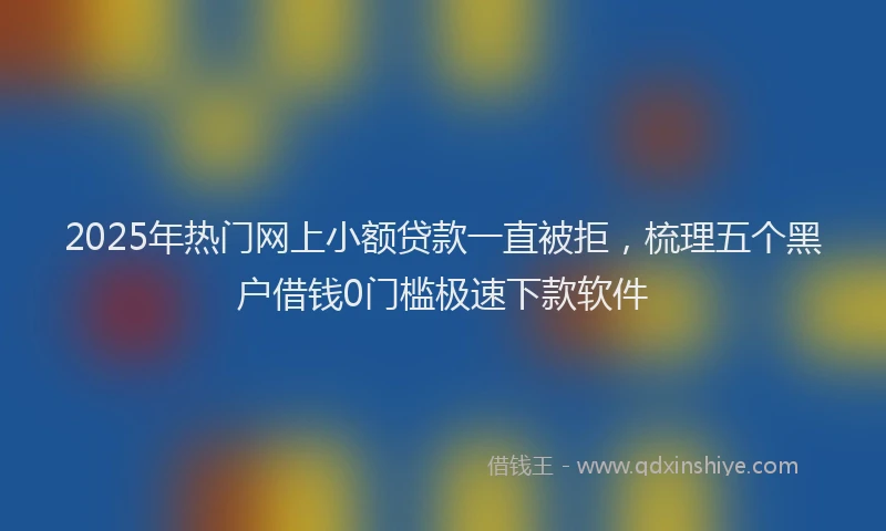 2025年热门网上小额贷款一直被拒，梳理五个黑户借钱0门槛极速下款软件