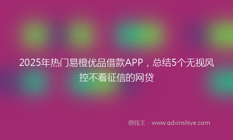 2025年热门易橙优品借款APP，总结5个无视风控不看征信的网贷