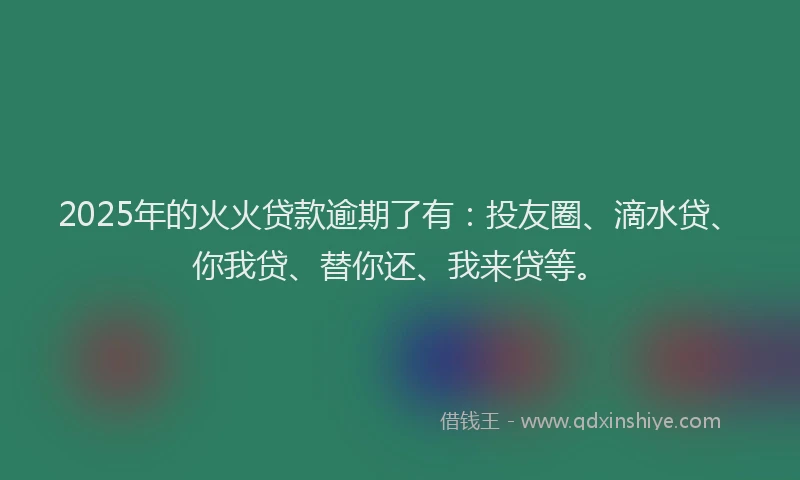 2025年的火火贷款逾期了有：投友圈、滴水贷、你我贷、替你还、我来贷等。