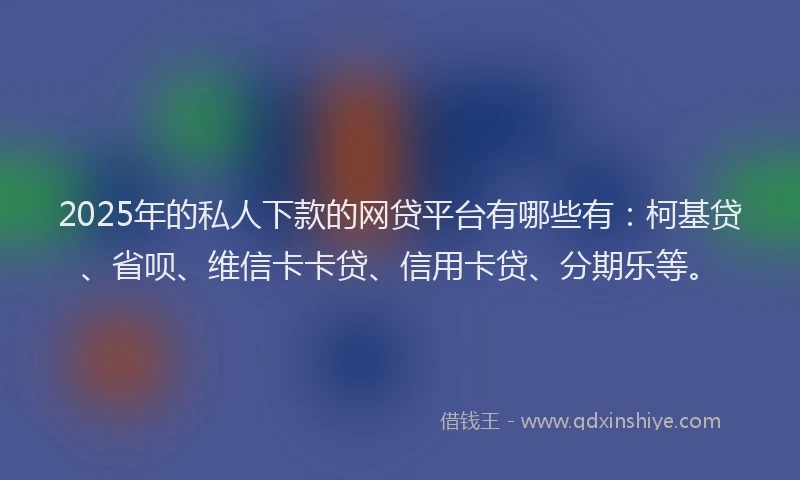 2025年的私人下款的网贷平台有哪些有：柯基贷、省呗、维信卡卡贷、信用卡贷、分期乐等。