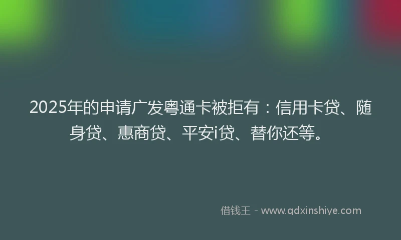 2025年的申请广发粤通卡被拒有：信用卡贷、随身贷、惠商贷、平安i贷、替你还等。