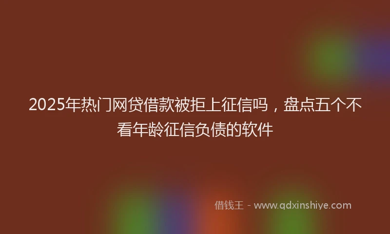 2025年热门网贷借款被拒上征信吗，盘点五个不看年龄征信负债的软件