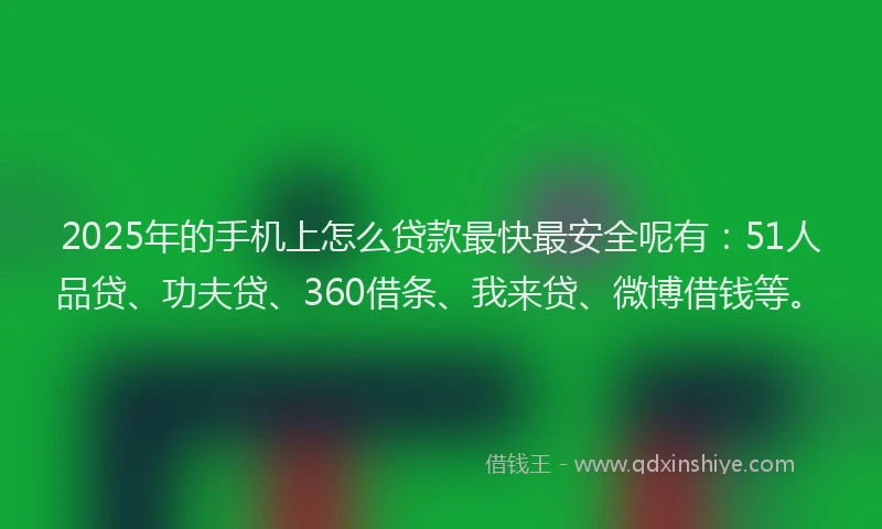 2025年的手机上怎么贷款最快最安全呢有：51人品贷、功夫贷、360借条、我来贷、微博借钱等。