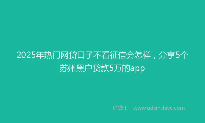 2025年热门网贷口子不看征信会怎样，分享5个苏州黑户贷款5万的app