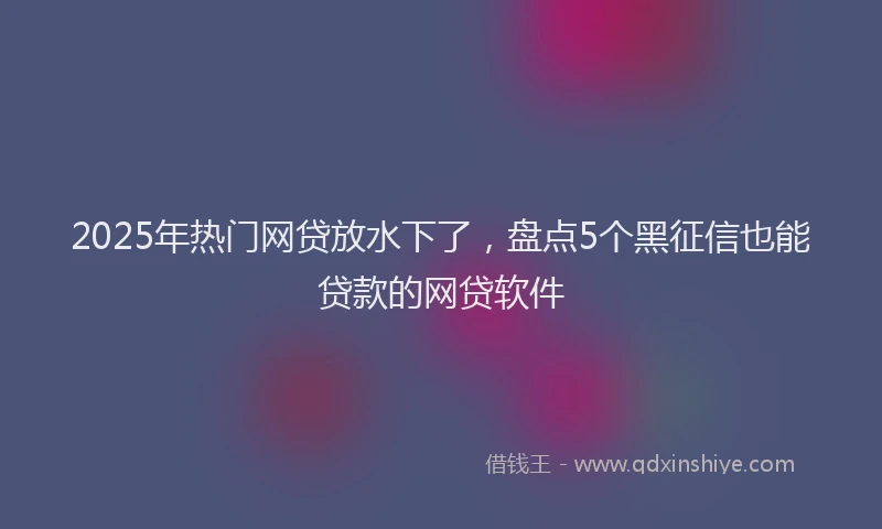 2025年热门网贷放水下了，盘点5个黑征信也能贷款的网贷软件