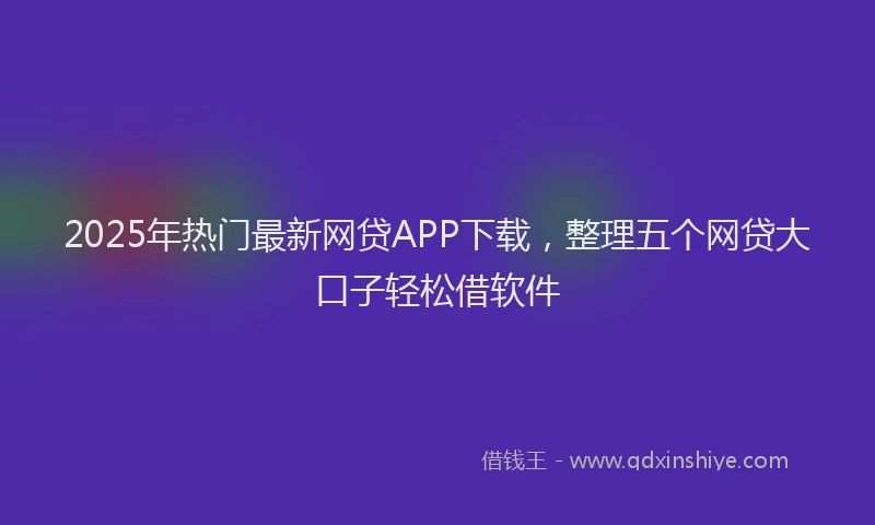 2025年热门最新网贷APP下载，整理五个网贷大口子轻松借软件