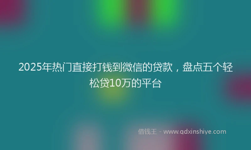 2025年热门直接打钱到微信的贷款，盘点五个轻松贷10万的平台