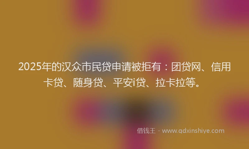 2025年的汉众市民贷申请被拒有：团贷网、信用卡贷、随身贷、平安i贷、拉卡拉等。