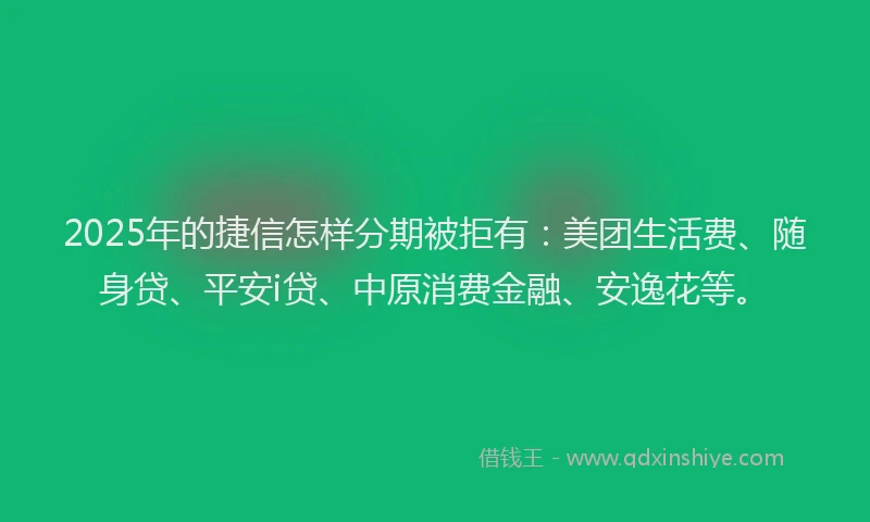 2025年的捷信怎样分期被拒有：美团生活费、随身贷、平安i贷、中原消费金融、安逸花等。