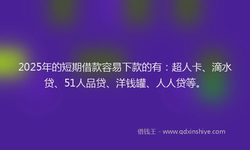 2025年的短期借款容易下款的有：超人卡、滴水贷、51人品贷、洋钱罐、人人贷等。