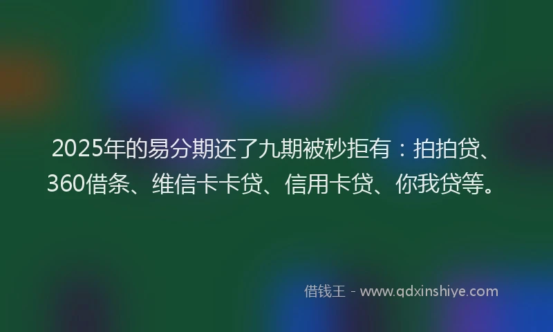 2025年的易分期还了九期被秒拒有：拍拍贷、360借条、维信卡卡贷、信用卡贷、你我贷等。