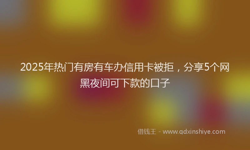 2025年热门有房有车办信用卡被拒，分享5个网黑夜间可下款的口子