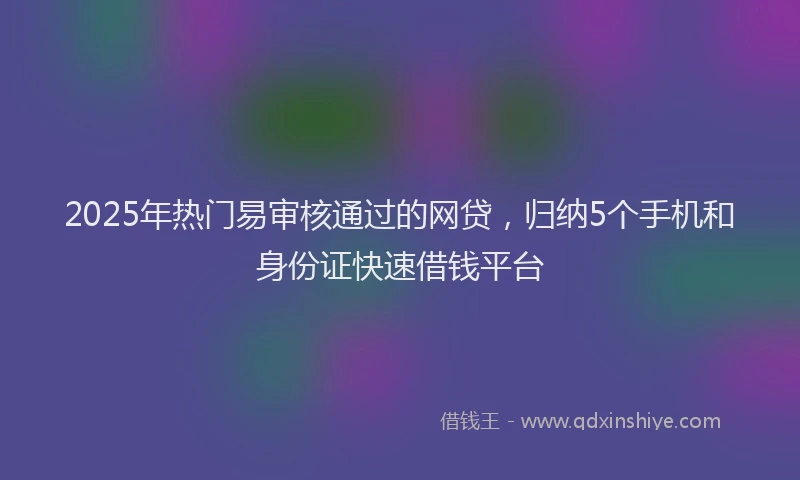 2025年热门易审核通过的网贷，归纳5个手机和身份证快速借钱平台