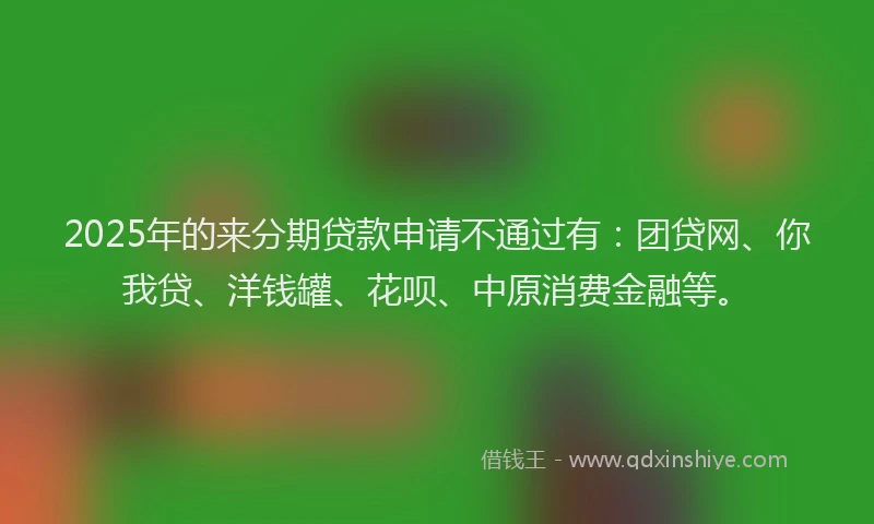 2025年的来分期贷款申请不通过有：团贷网、你我贷、洋钱罐、花呗、中原消费金融等。