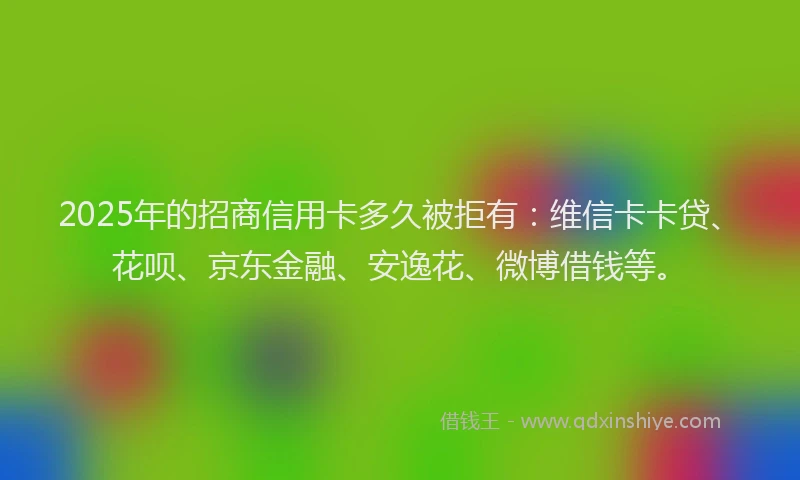 2025年的招商信用卡多久被拒有：维信卡卡贷、花呗、京东金融、安逸花、微博借钱等。