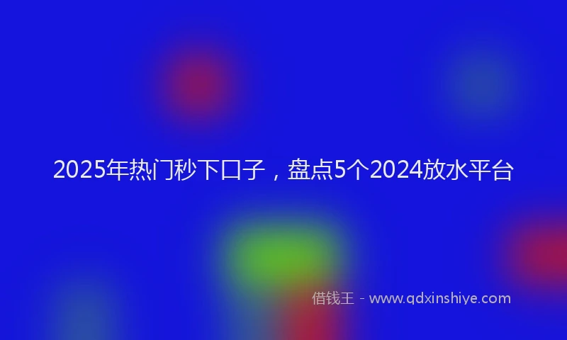 2025年热门秒下口子，盘点5个2024放水平台
