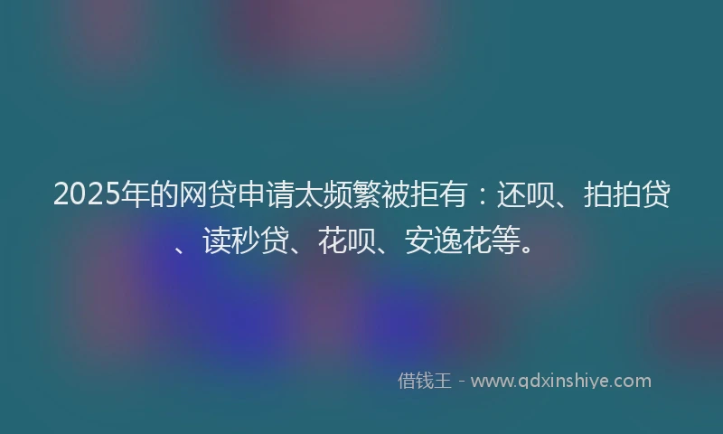 2025年的网贷申请太频繁被拒有：还呗、拍拍贷、读秒贷、花呗、安逸花等。
