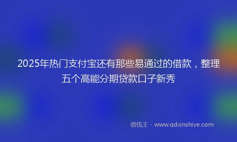 2025年热门支付宝还有那些易通过的借款，整理五个高能分期贷款口子新秀