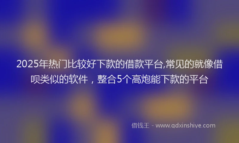 2025年热门比较好下款的借款平台,常见的就像借呗类似的软件，整合5个高炮能下款的平台