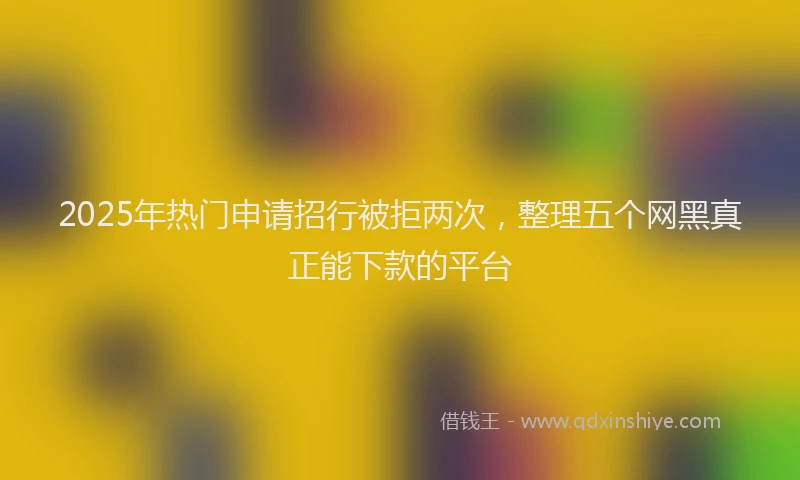 2025年热门申请招行被拒两次，整理五个网黑真正能下款的平台
