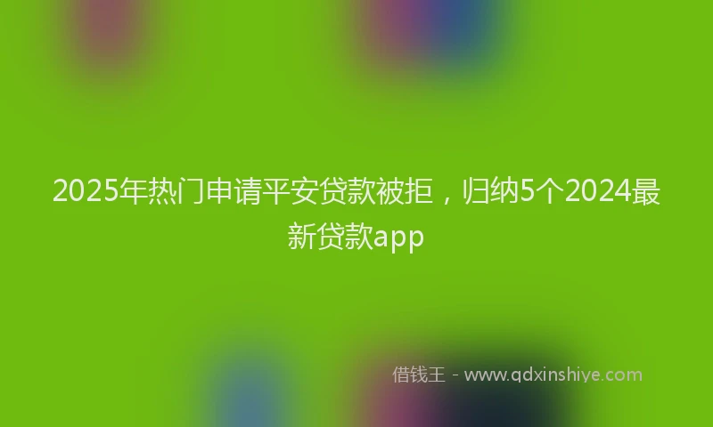 2025年热门申请平安贷款被拒，归纳5个2024最新贷款app