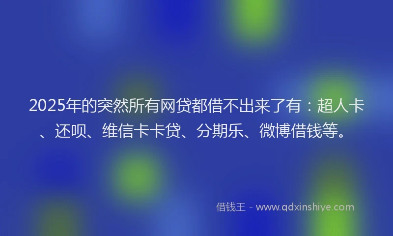 2025年的突然所有网贷都借不出来了有：超人卡、还呗、维信卡卡贷、分期乐、微博借钱等。