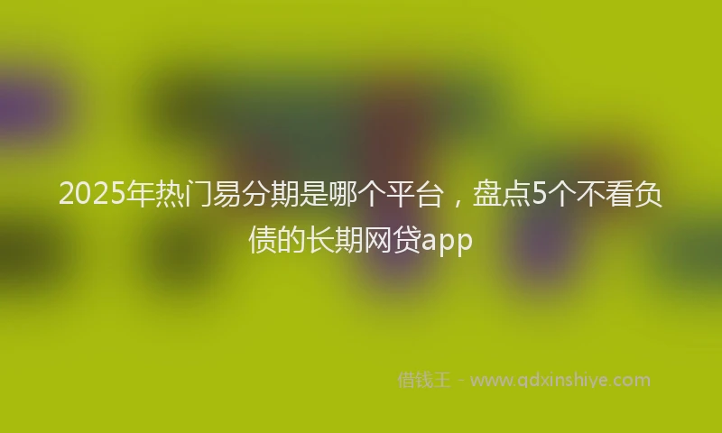 2025年热门易分期是哪个平台，盘点5个不看负债的长期网贷app