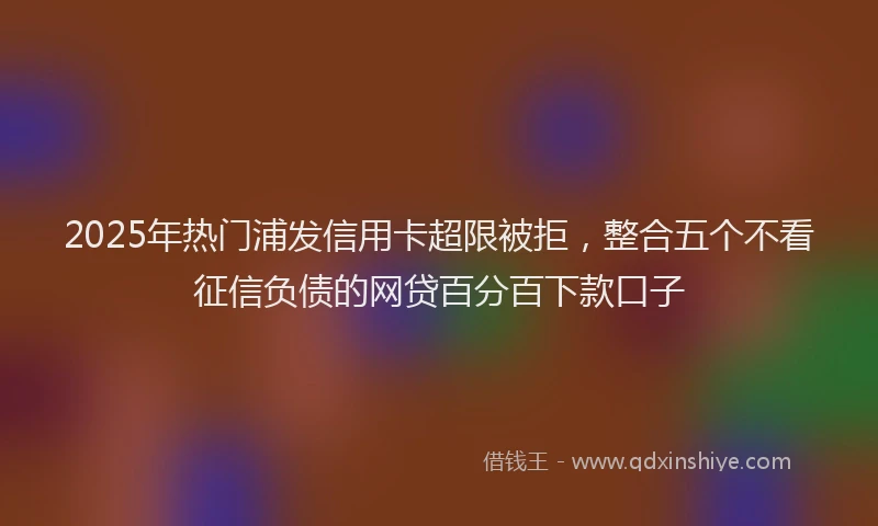2025年热门浦发信用卡超限被拒，整合五个不看征信负债的网贷百分百下款口子