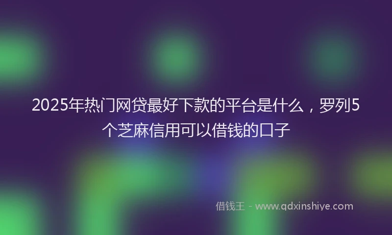 2025年热门网贷最好下款的平台是什么，罗列5个芝麻信用可以借钱的口子