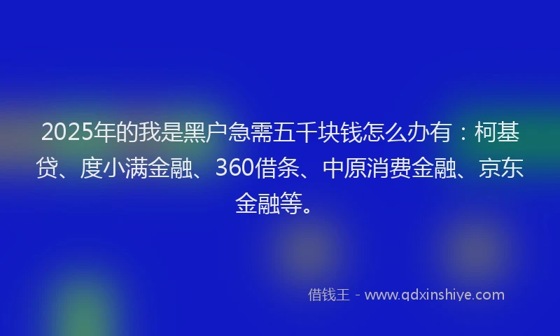 2025年的我是黑户急需五千块钱怎么办有：柯基贷、度小满金融、360借条、中原消费金融、京东金融等。