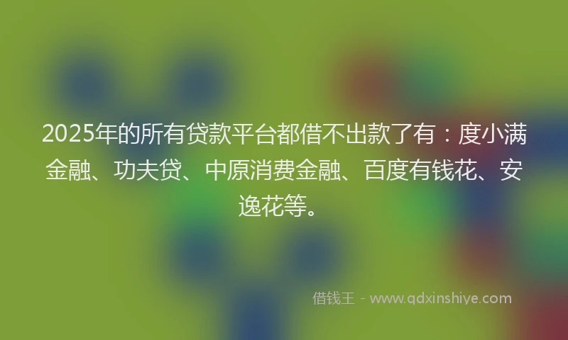 2025年的所有贷款平台都借不出款了有：度小满金融、功夫贷、中原消费金融、百度有钱花、安逸花等。