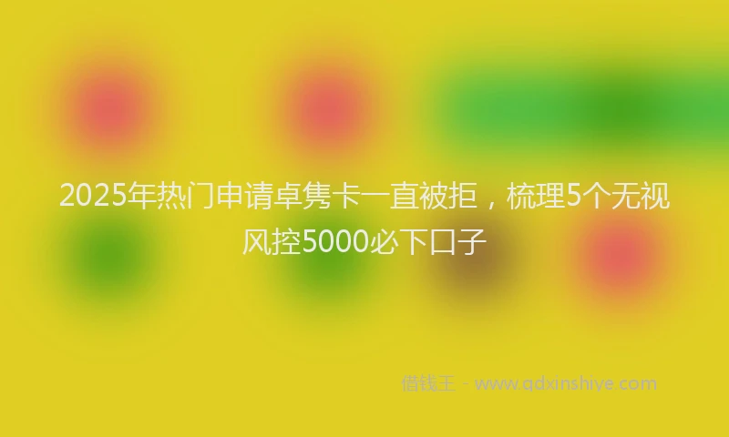 2025年热门申请卓隽卡一直被拒，梳理5个无视风控5000必下口子
