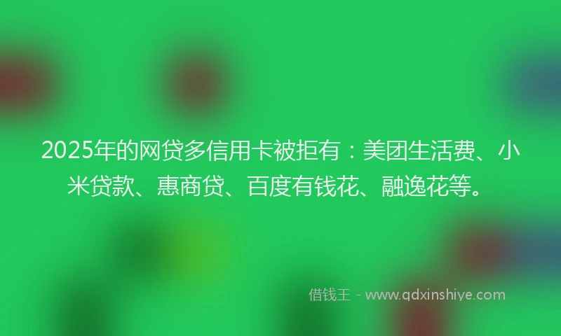 2025年的网贷多信用卡被拒有：美团生活费、小米贷款、惠商贷、百度有钱花、融逸花等。