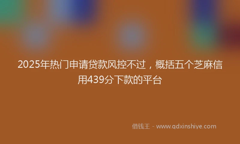 2025年热门申请贷款风控不过，概括五个芝麻信用439分下款的平台